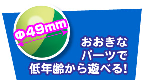 ボールの直径49mm/おおきなパーツで低年齢から遊べる！