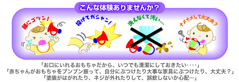 こんな体験ありませんか？「いつでも清潔にしておきたい」「赤ちゃんがおもちゃをブンブン振って自分や大事な家具にぶつけたり、大丈夫？」「塗装がはがれたり、ネジが外れたりして、誤飲しないか心配‥‥」