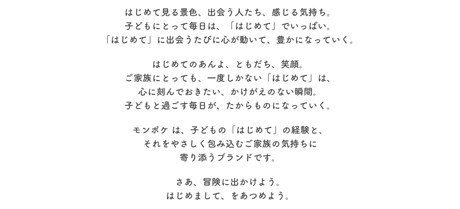 はじめて見る景色、出会う人たち、感じる気持ち。子どもにとって毎日は、「はじめて」でいっぱい。「はじめて」に出会うたびに心が動いて、豊かになっていく。はじめてのあんよ、ともだち、笑顔。ご家族にとっても、一度しかない「はじめて」は、心に刻んでおきたい、かけがえのない瞬間。子どもと過ごす毎日が、たからものになっていく。モンポケ は、子どもの「はじめて」の経験と、それをやさし包み込むご家族の気持ちに寄り添うブランドです。さあ、冒険に出かけよう。はじめまして、をあつめよう。