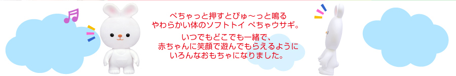 ぺちゃっと押すとぴゅ〜っと鳴るやわらかい体のソフトトイ ペチャうさぎ。 
いつでもどこでも一緒で、赤ちゃんに笑顔で遊んでもらえるようにいろんなおもちゃになりました。