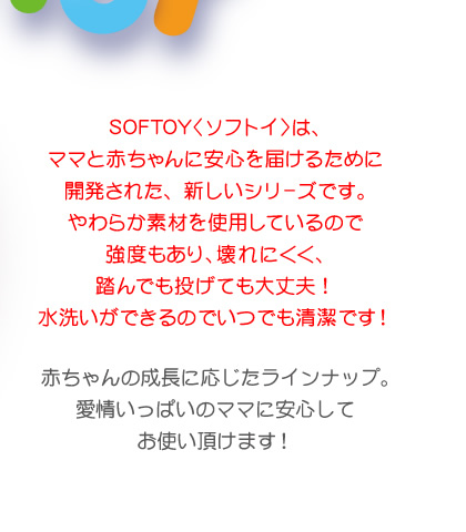 SOFTOY〈ソフトイ〉はママと赤ちゃんに安心を届けるために開発された、新しいシリーズです。やわらか素材を使用しているので強度もあり、壊れにくく踏んでも投げても大丈夫！水洗いができるのでいつでも清潔です！赤ちゃんの成長に応じたラインナップ。愛情いっぱいのママに安心して お使い頂けます！