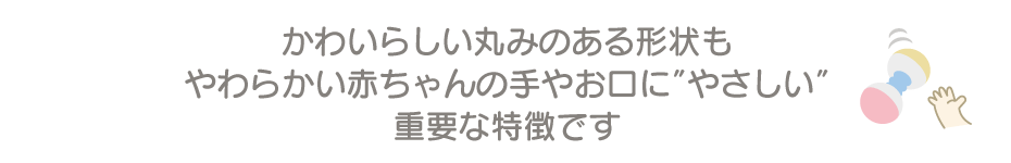 丸みのある形状もやわらかい赤ちゃんの手やお口にやさしい重要な特徴です”width=